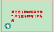 灵芝孢子粉能调理便秘？灵芝孢子粉有什么好处