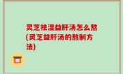 灵芝祛湿益肝汤怎么熬(灵芝益肝汤的熬制方法)