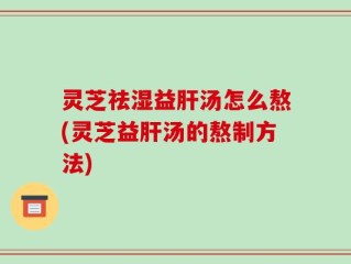 灵芝祛湿益肝汤怎么熬(灵芝益肝汤的熬制方法)