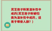 灵芝孢子粉算温补性中成药(灵芝孢子粉被归类为温补性中成药，适用于哪些人群？)