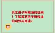 灵芝孢子粉跟油的区别？了解灵芝孢子粉和油的功效与用途？