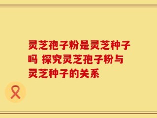 灵芝孢子粉是灵芝种子吗 探究灵芝孢子粉与灵芝种子的关系
