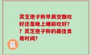 灵芝孢子粉早晨空腹吃好还是晚上睡前吃好？？灵芝孢子粉的最佳食用时间？