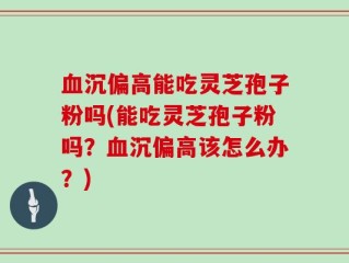 血沉偏高能吃灵芝孢子粉吗(能吃灵芝孢子粉吗？血沉偏高该怎么办？)