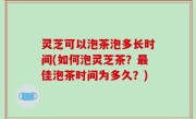 灵芝可以泡茶泡多长时间(如何泡灵芝茶？最佳泡茶时间为多久？)