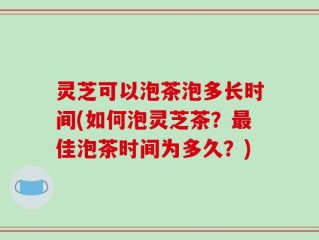 灵芝可以泡茶泡多长时间(如何泡灵芝茶？最佳泡茶时间为多久？)