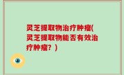 灵芝提取物治疗肿瘤(灵芝提取物能否有效治疗肿瘤？)