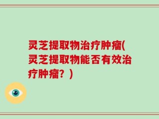灵芝提取物治疗肿瘤(灵芝提取物能否有效治疗肿瘤？)