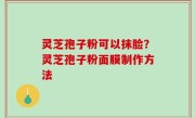 灵芝孢子粉可以抹脸？灵芝孢子粉面膜制作方法