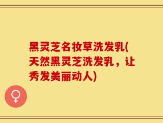 黑灵芝名妆草洗发乳(天然黑灵芝洗发乳，让秀发美丽动人)