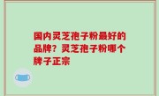 国内灵芝孢子粉最好的品牌？灵芝孢子粉哪个牌子正宗