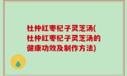 杜仲红枣杞子灵芝汤(杜仲红枣杞子灵芝汤的健康功效及制作方法)