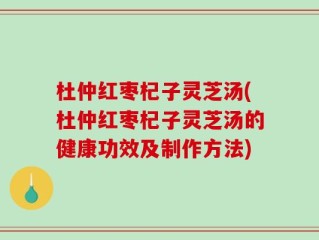 杜仲红枣杞子灵芝汤(杜仲红枣杞子灵芝汤的健康功效及制作方法)