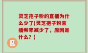 灵芝孢子粉的直播为什么少了(灵芝孢子粉直播频率减少了，原因是什么？)