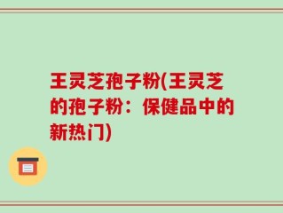 王灵芝孢子粉(王灵芝的孢子粉：保健品中的新热门)