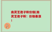 南灵芝孢子粉价格(南灵芝孢子粉：价格暴涨！