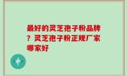 最好的灵芝孢子粉品牌？灵芝孢子粉正规厂家哪家好