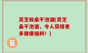 灵芝和桑干泡酒(灵芝桑干泡酒，令人获得更多健康福利！)