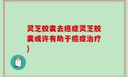 灵芝胶囊去癌症灵芝胶囊或许有助于癌症治疗)