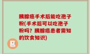 胰腺癌手术后能吃孢子粉(手术后可以吃孢子粉吗？胰腺癌患者需知的饮食知识)