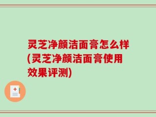 灵芝净颜洁面膏怎么样(灵芝净颜洁面膏使用效果评测)