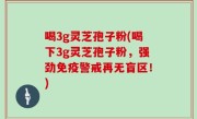 喝3g灵芝孢子粉(喝下3g灵芝孢子粉，强劲免疫警戒再无盲区！)