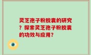 灵芝孢子粉胶囊的研究？探索灵芝孢子粉胶囊的功效与应用？