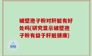 破壁孢子粉对肝脏有好处吗(研究显示破壁孢子粉有益于肝脏健康)