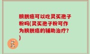 膀胱癌可以吃灵买孢子粉吗(灵买孢子粉可作为膀胱癌的辅助治疗？)