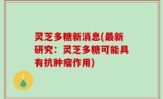 灵芝多糖新消息(最新研究：灵芝多糖可能具有抗肿瘤作用)