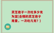灵芝孢子一次吃多少克为宜(合理的灵芝孢子用量，一次吃几克？)