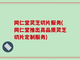 同仁堂灵芝切片服务(同仁堂推出高品质灵芝切片定制服务)