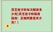 灵芝孢子粉每次服用多少克(灵芝孢子粉服用指南：正确剂量是多少克？)