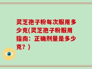 灵芝孢子粉每次服用多少克(灵芝孢子粉服用指南：正确剂量是多少克？)