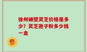 徐州破壁灵芝价格是多少？灵芝孢子粉多少钱一盒