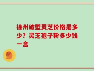 徐州破壁灵芝价格是多少？灵芝孢子粉多少钱一盒