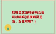 熬夜灵芝汤吗好吗女生可以喝吗(熬夜喝灵芝汤，女生可喝？)
