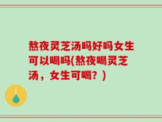 熬夜灵芝汤吗好吗女生可以喝吗(熬夜喝灵芝汤，女生可喝？)