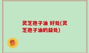 灵芝孢子油 好处(灵芝孢子油的益处)