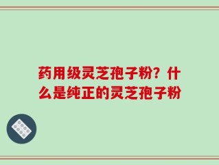 药用级灵芝孢子粉？什么是纯正的灵芝孢子粉