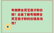 粤微牌全灵芝孢子粉价格？全面了解粤微牌全灵芝孢子粉的价格及功效？
