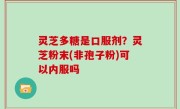 灵芝多糖是口服剂？灵芝粉末(非孢子粉)可以内服吗