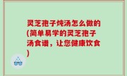 灵芝孢子炖汤怎么做的(简单易学的灵芝孢子汤食谱，让您健康饮食)