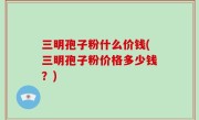 三明孢子粉什么价钱(三明孢子粉价格多少钱？)