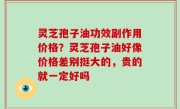 灵芝孢子油功效副作用价格？灵芝孢子油好像价格差别挺大的，贵的就一定好吗