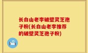 长白山老李破壁灵芝孢子粉(长白山老李推荐的破壁灵芝孢子粉)
