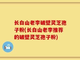长白山老李破壁灵芝孢子粉(长白山老李推荐的破壁灵芝孢子粉)