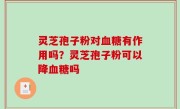 灵芝孢子粉对血糖有作用吗？灵芝孢子粉可以降血糖吗
