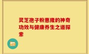 灵芝孢子粉惠隆的神奇功效与健康养生之道探索