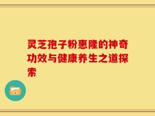灵芝孢子粉惠隆的神奇功效与健康养生之道探索